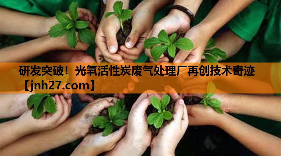 研发突破！光氧活性炭废气处理厂再创技术奇迹