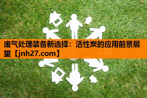 废气处理装备新选择：活性炭的应用前景展望