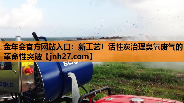 金年会官方网站入口：新工艺！活性炭治理臭氧废气的革命性突破