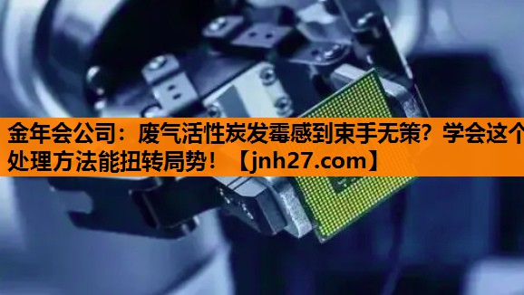 金年会公司：废气活性炭发霉感到束手无策？学会这个处理方法能扭转局势！