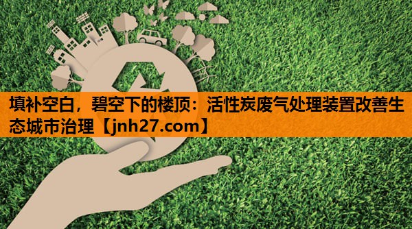 填补空白，碧空下的楼顶：活性炭废气处理装置改善生态城市治理