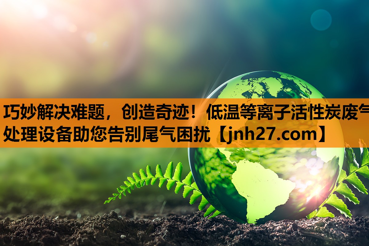 巧妙解决难题，创造奇迹！低温等离子活性炭废气处理设备助您告别尾气困扰