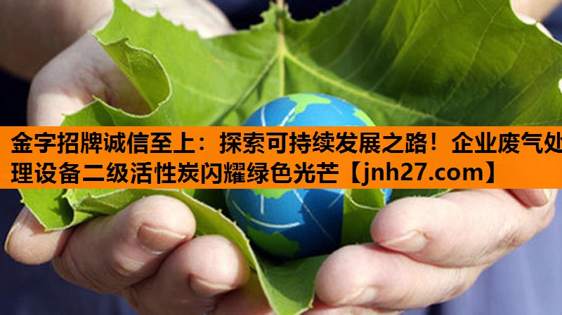 金字招牌诚信至上：探索可持续发展之路！企业废气处理设备二级活性炭闪耀绿色光芒