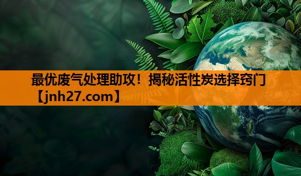 最优废气处理助攻！揭秘活性炭选择窍门