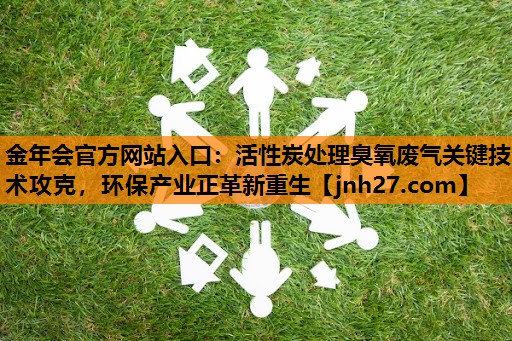 金年会官方网站入口：活性炭处理臭氧废气关键技术攻克，环保产业正革新重生