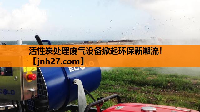 活性炭处理废气设备掀起环保新潮流！