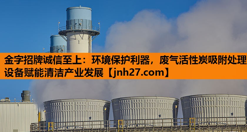 金字招牌诚信至上：环境保护利器，废气活性炭吸附处理设备赋能清洁产业发展