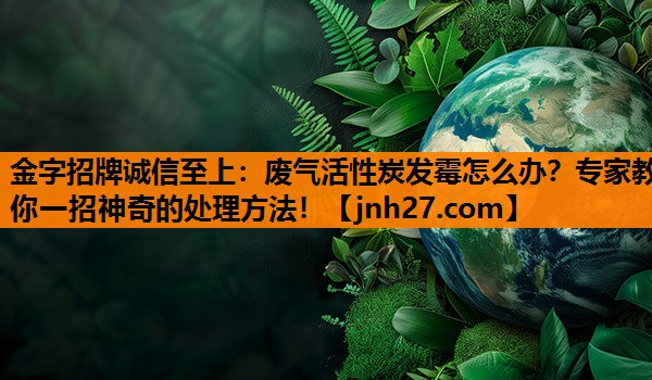 金字招牌诚信至上：废气活性炭发霉怎么办？专家教你一招神奇的处理方法！