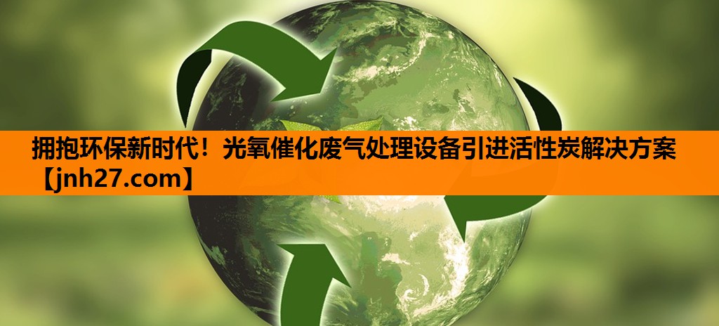 拥抱环保新时代！光氧催化废气处理设备引进活性炭解决方案
