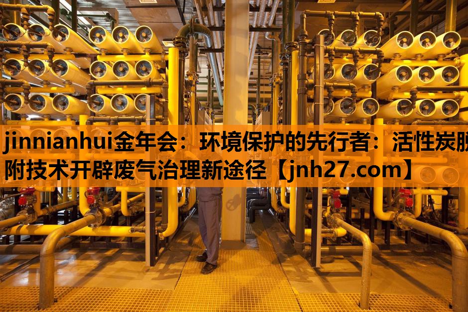 <strong>jinnianhui金年会：环境保护的先行者：活性炭脱附技术开辟废气治理新途径</strong>