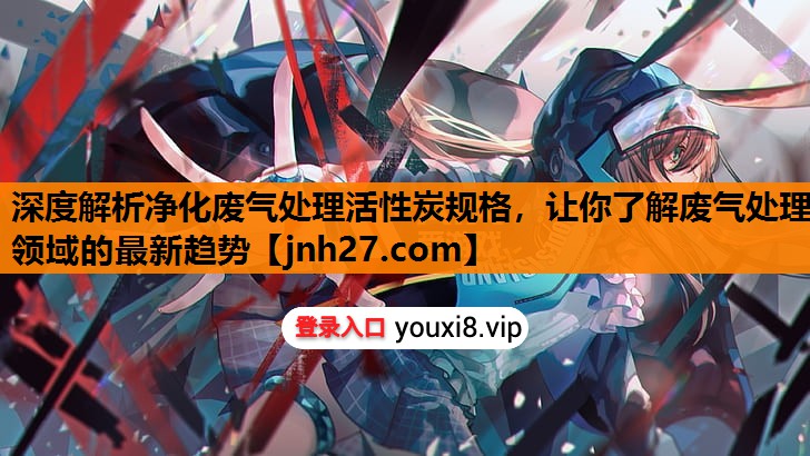 深度解析净化废气处理活性炭规格，让你了解废气处理领域的最新趋势