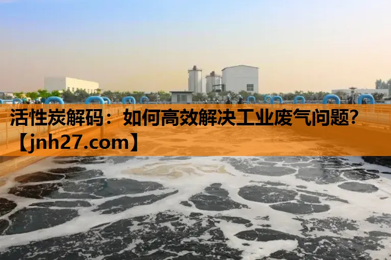 活性炭解码：如何高效解决工业废气问题？