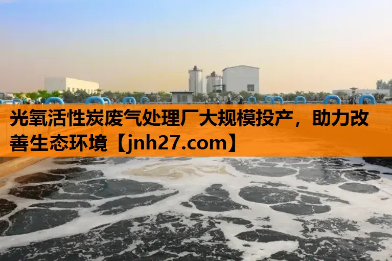 光氧活性炭废气处理厂大规模投产，助力改善生态环境