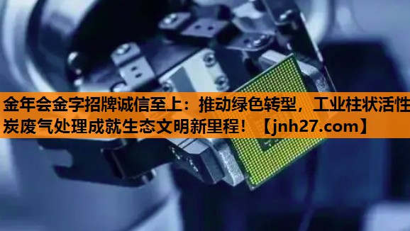 推动绿色转型，工业柱状活性炭废气处理成就生态文明新里程！