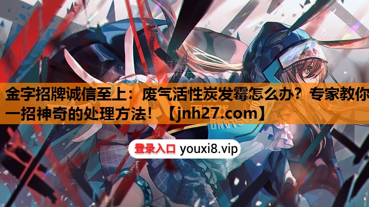 废气活性炭发霉怎么办？专家教你一招神奇的处理方法！