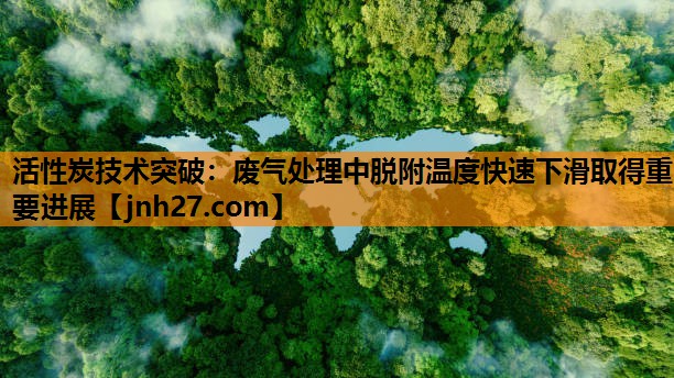 活性炭技术突破：废气处理中脱附温度快速下滑取得重要进展