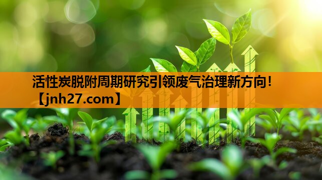 活性炭脱附周期研究引领废气治理新方向！