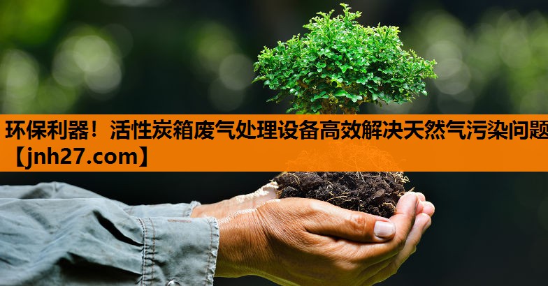 环保利器！活性炭箱废气处理设备高效解决天然气污染问题