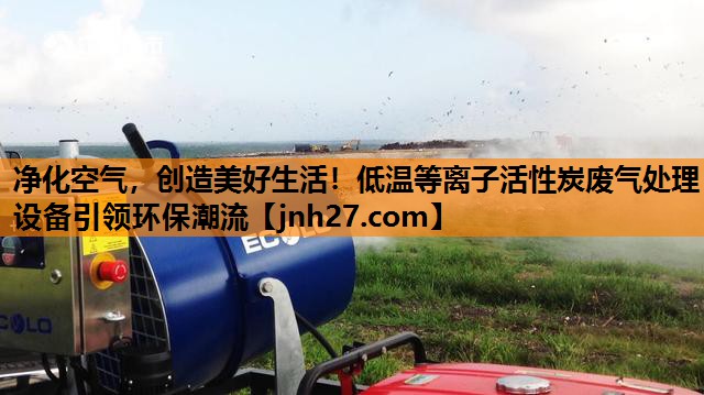 净化空气，创造美好生活！低温等离子活性炭废气处理设备引领环保潮流