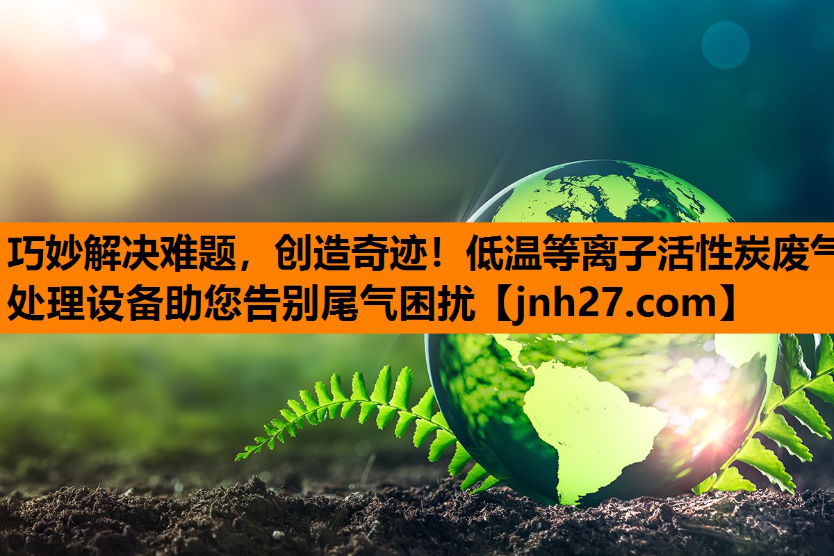 巧妙解决难题，创造奇迹！低温等离子活性炭废气处理设备助您告别尾气困扰