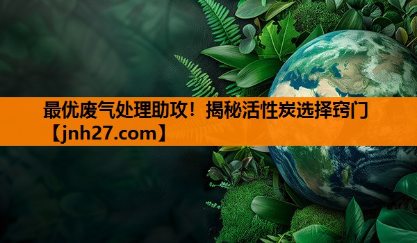最优废气处理助攻！揭秘活性炭选择窍门