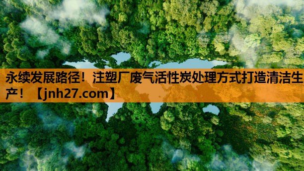 永续发展路径！注塑厂废气活性炭处理方式打造清洁生产！