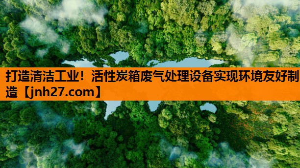 打造清洁工业！活性炭箱废气处理设备实现环境友好制造