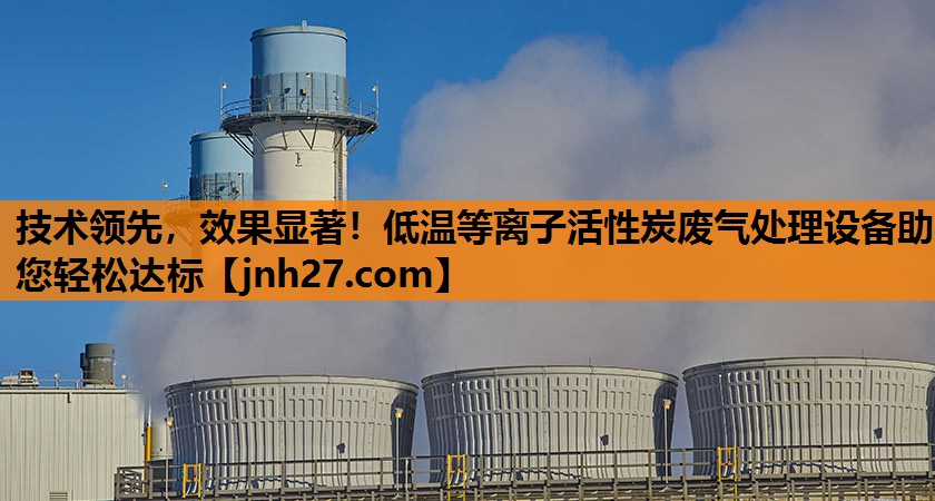 技术领先，效果显著！低温等离子活性炭废气处理设备助您轻松达标