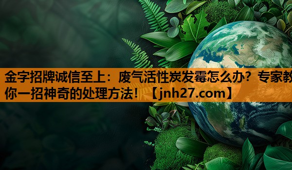 废气活性炭发霉怎么办？专家教你一招神奇的处理方法！