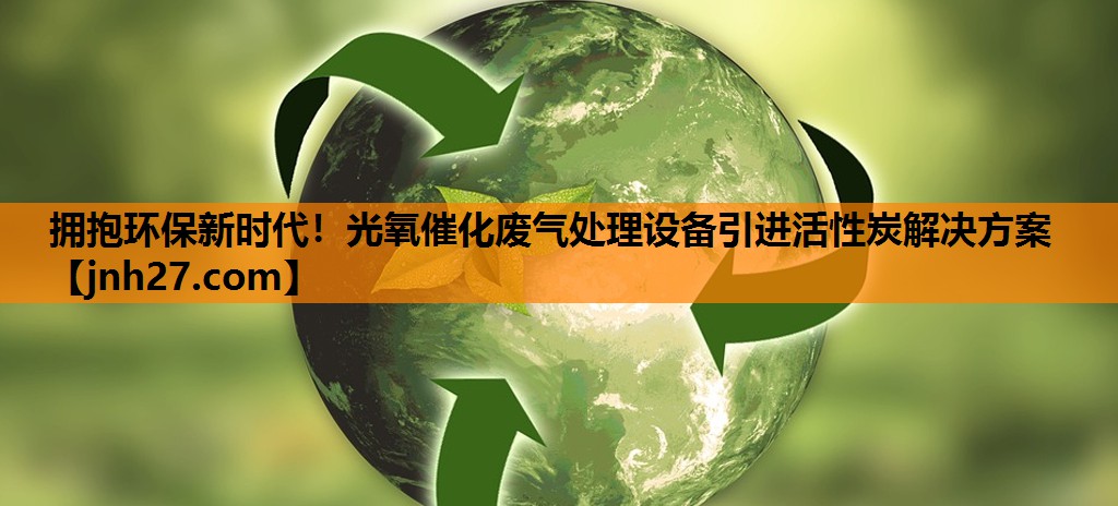拥抱环保新时代！光氧催化废气处理设备引进活性炭解决方案