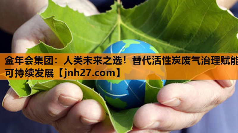 人类未来之选！替代活性炭废气治理赋能可持续发展