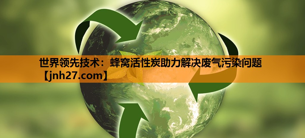 世界领先技术：蜂窝活性炭助力解决废气污染问题